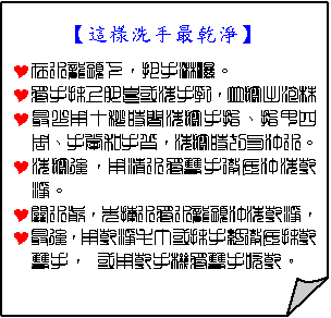 摺角紙張: 【這樣洗手最乾淨】
Y在水龍頭下，把手淋濕。
Y將手抹上肥皂或洗手乳，並擦出泡沫
Y最少用十秒時間洗擦手指、指甲四 周、手掌和手背，洗擦時切勿沖水。
Y洗擦後，用清水將雙手徹底沖洗乾淨。
Y關水前，先捧水將水龍頭沖洗乾淨，
Y最後，用乾淨毛巾或抹手紙徹底抹乾雙手， 或用乾手機將雙手吹乾。


