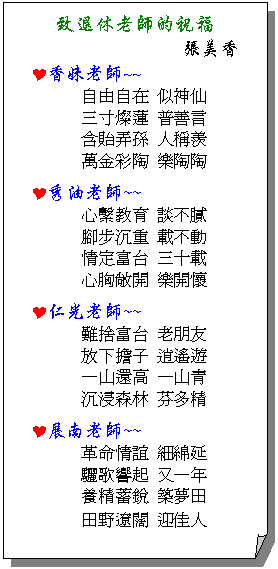 摺角紙張: 致退休老師的祝福
張美香 
Y香妹老師~~
自由自在 似神仙
三寸燦蓮 普善言
含貽弄孫 人稱羨
萬金彩陶 樂陶陶
Y秀油老師~~
心繫教育 談不膩
腳步沉重 載不動
情定富台 三十載
心胸敞開 樂開懷
Y仁光老師~~
難捨富台 老朋友
放下擔子 逍遙遊
一山還高 一山青
沉浸森林 芬多精
Y展南老師~~
革命情誼 細綿延
驪歌響起 又一年
養精蓄銳 築夢田
田野遼闊 迎佳人
