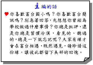 摺角紙張: 主編的話
Y你喜歡富台國小嗎？你喜歡富台簡訊嗎？別急著回答，先想想你曾經為學校做過什麼事情？你總是批評，還是你總是習慣冷漠，看見的、聽過的，總是一下就忘記呢？大家有緣才會在富台相遇，既然遇見，請珍惜這份緣，讓彼此都留下美好的回憶。
