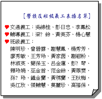 摺角紙張:      【學校及班級義工表揚名單】
Y交通義工：吳綿桂、彭日忠、李鳳松
Y輔導義工：梁恵鈴、黃美芬、楊心慧
Y班級義工：
陳明珍、曾碧雲、謝慧鳳、楊秀芳、
廖秀敏、王芳玲、黃家茵、謝細粉、
林淑英、簡保玉、呂金蓮、彭恵琴、
賴玲娟、巫金首、范金鈴、黃翠雯、
孫恵玲、鍾金蘭、黃琇蘭、王秋梅、
吳江玫、張輔慧、莫麗珍、高福保。
