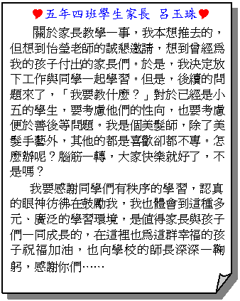 摺角紙張:  Y五年四班學生家長 呂玉珠Y
關於家長教學一事，我本想推去的，但想到怡瑩老師的誠懇邀請，想到曾經為我的孩子付出的家長們。於是，我決定放下工作與同學一起學習。但是，後續的問題來了，「我要教什麼？」對於已經是小五的學生，要考慮他們的性向，也要考慮便於善後等問題。我是個美髮師，除了美髮手藝外，其他的都是喜歡卻都不專。怎麼辦呢？腦筋一轉，大家快樂就好了，不是嗎？
我要感謝同學們有秩序的學習，認真的眼神彷彿在鼓勵我，我也體會到這種多元、廣泛的學習環境，是值得家長與孩子們一同成長的，在這裡也為這群幸福的孩子祝福加油，也向學校的師長深深一鞠躬，感謝你們……
