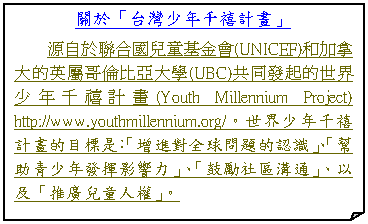 摺角紙張: 關於「台灣少年千禧計畫」
源自於聯合國兒童基金會(UNICEF)和加拿大的英屬哥倫比亞大學(UBC)共同發起的世界少年千禧計畫(Youth Millennium Project) http://www.youthmillennium.org/。世界少年千禧計畫的目標是:「增進對全球問題的認識」、「幫助青少年發揮影響力」、「鼓勵社區溝通」、以及「推廣兒童人權」。