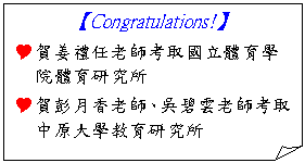 摺角紙張: 【Congratulations!】
Y賀姜禮任老師考取國立體育學院體育研究所
Y賀彭月香老師、吳碧雲老師考取中原大學教育研究所


