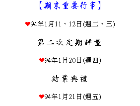 文字方塊: 【期末重要行事】
Y94年1月11、12日(週二、三)
第二次定期評量
Y94年1月20日(週四)
結業典禮
Y94年1月21日(週五)
寒假開始
Y94年2月14日(週一)
第二學期開學日
