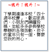 文字方塊: ~號外！號外！~
下學期適逢本校「四十週年校慶」，歡迎家長們、小朋友們踴躍投稿，並能多多參與學校舉辦的各項活動。孩子的童年只有一個，需要您我的用心。
